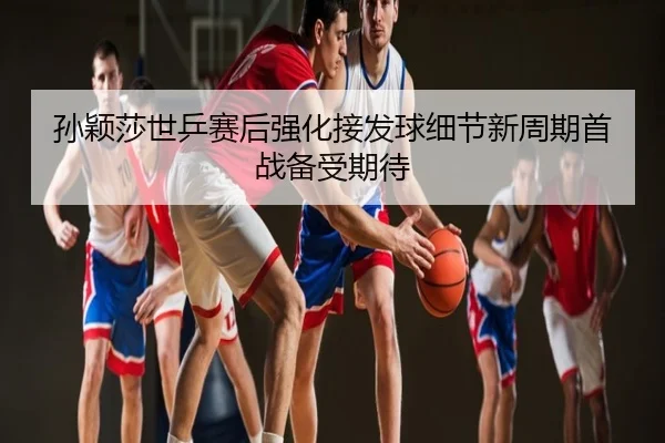 孙颖莎世乒赛后强化接发球细节新周期首战备受期待